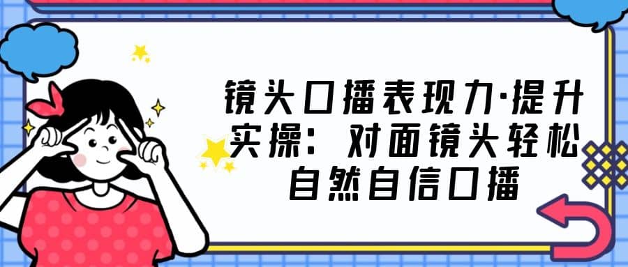 镜头口播表现力・提升实操：对面镜头轻松自然自信口播（23节课）