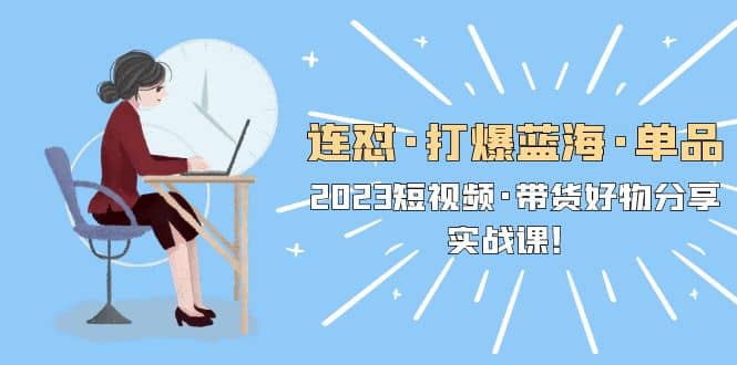 连怼・打爆蓝海・单品，2023短视频・带货好物分享・实战课