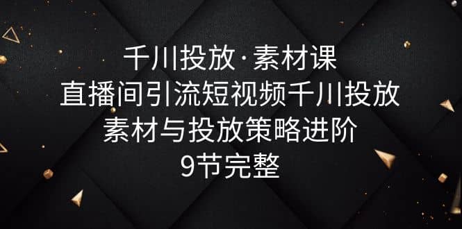 千川投放・素材课：直播间引流短视频千川投放素材与投放策略进阶，9节完整