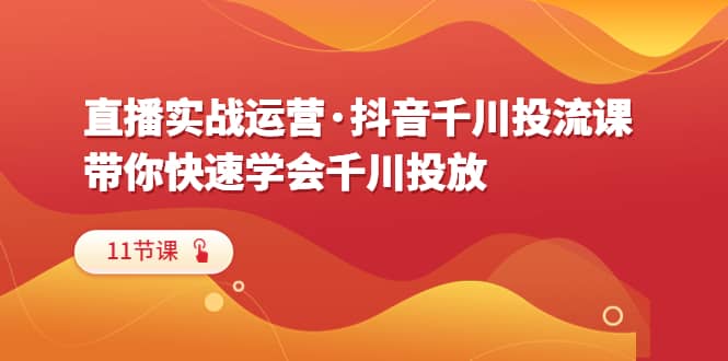 直播实战运营・抖音千川投流课，带你快速学会千川投放（11节课）