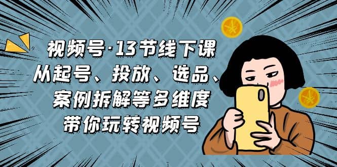 视频号・13节线下课，从起号、投放、选品、案例拆解等多维度带你玩转视频号